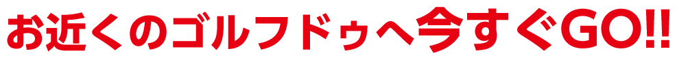 お近くのゴルフドゥへ今すぐGO!!